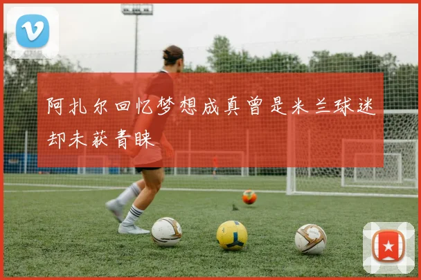 阿扎尔回忆梦想成真曾是米兰球迷却未获青睐