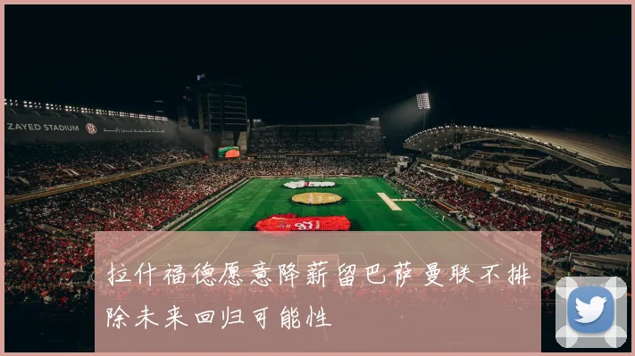 拉什福德愿意降薪留巴萨曼联不排除未来回归可能性