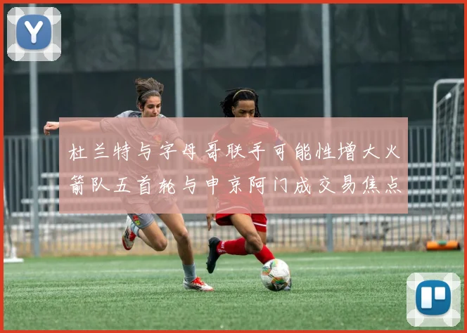 杜兰特与字母哥联手可能性增大火箭队五首轮与申京阿门成交易焦点